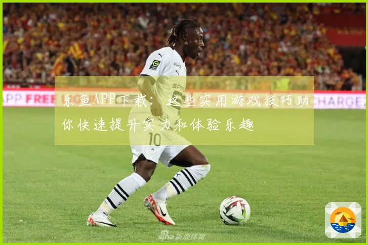 乐鱼APP下载：这些实用游戏技巧助你快速提升实力和体验乐趣