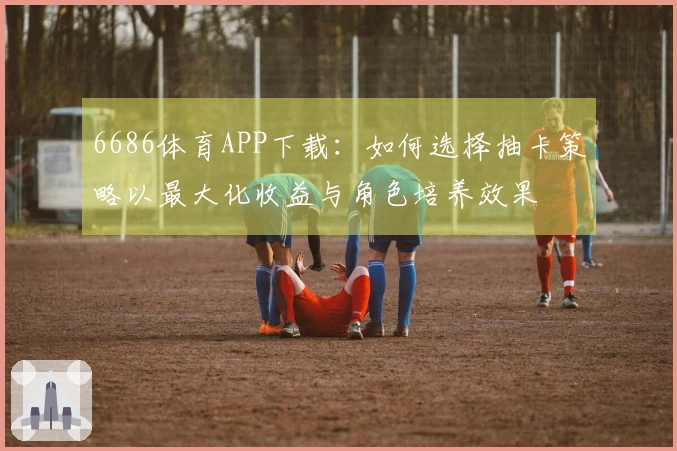 6686体育APP下载：如何选择抽卡策略以最大化收益与角色培养效果