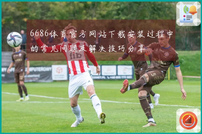 6686体育官方网站下载安装过程中的常见问题及解决技巧分享