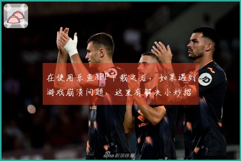 在使用乐鱼APP下载之后，如果遇到游戏崩溃问题，这里有解决小妙招分享给你！
