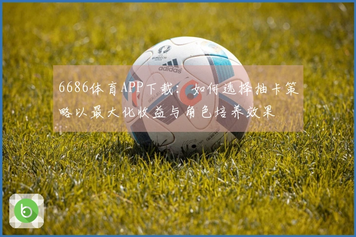 6686体育APP下载：如何选择抽卡策略以最大化收益与角色培养效果